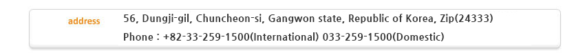 Address : 18, 145beon-gil, Chuncheon-ro, Chuncheon-si, Gangwon state, Republic of Korea, Zip(200-120), Telephone : +82-33-259-1500